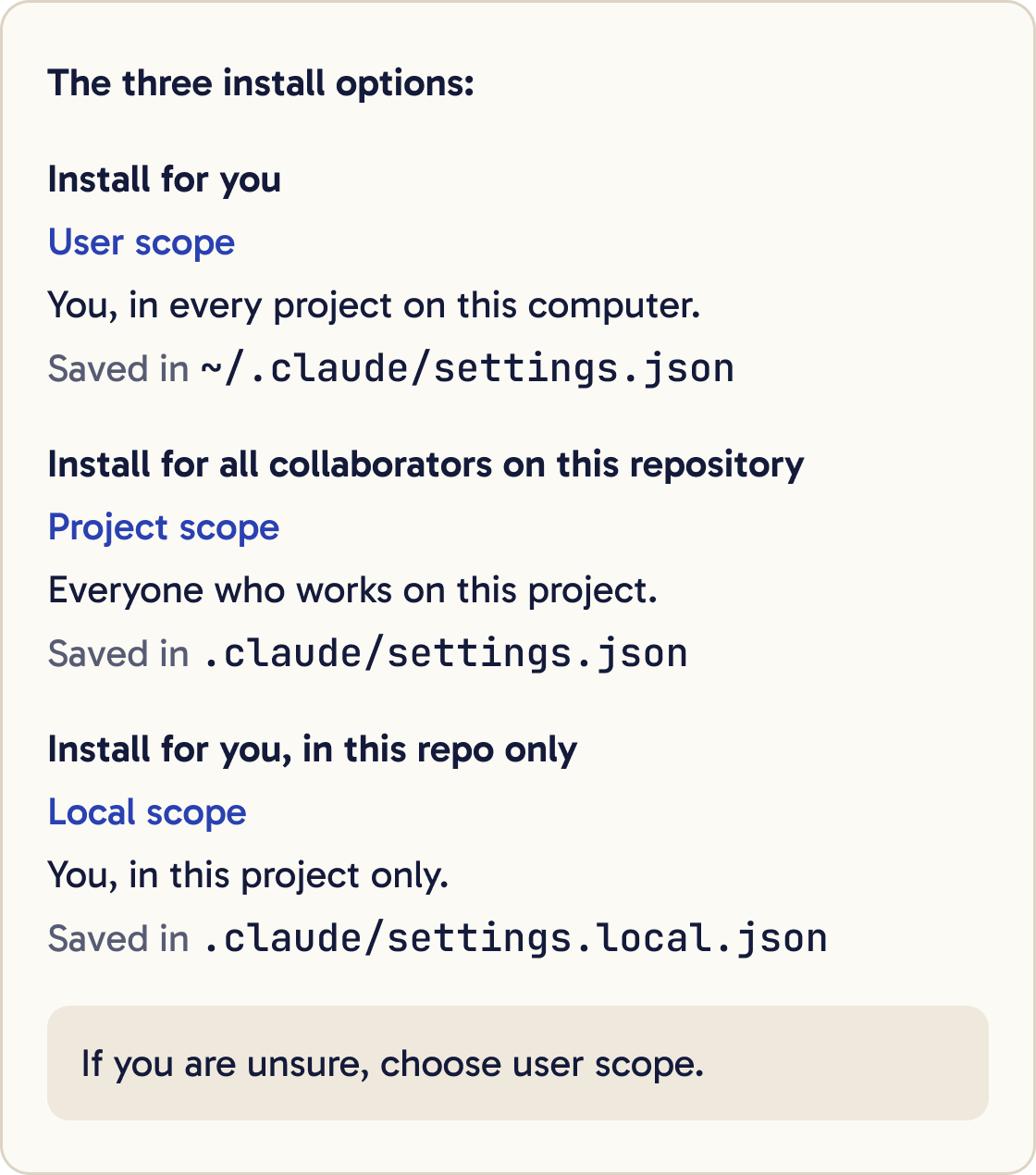 The three install options. Install for you: user scope, you in every project on this computer, saved in ~/.claude/settings.json. Install for all collaborators on this repository: project scope, everyone who works on this project, saved in .claude/settings.json. Install for you, in this repo only: local scope, you in this project only, saved in .claude/settings.local.json. If you are unsure, choose user scope.